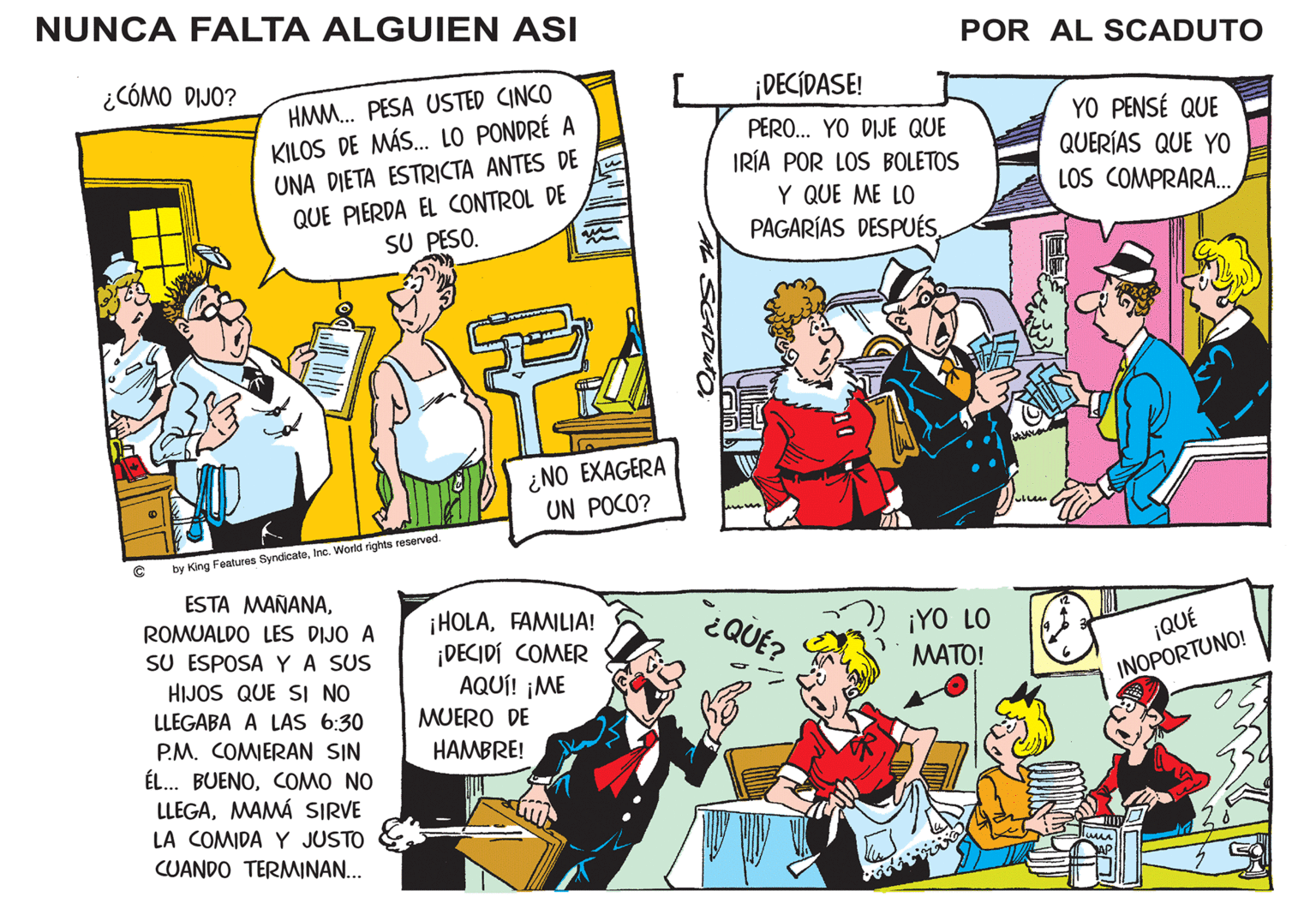 Social group OCR: NUNCA FALTA ALGUIEN ASI POR AL SCADUTO ¿CÓMO DIJO? ¡DECÍDASE! HMM. PESA USTED CINCO KILOS DE MÁS. LO PONDRÉ A UNA DIETA ESTRICTA ANTES DE QUE PIERDA EL CONTROL DE SU PESO. PERO. YO DIJE QUE IRÍA POR LOS BOLETOS Y QUE ME LO YO PENSÉ QUE QUERÍAS QUE YO LOS COMPRARA.. PAGARÍAS DESPUÉS ¿NO EXAGERA UN POCO? by King Features SyndicateInc. World rights reserved. ESTA MAÑANA¿QUÉ? ¡HOLAFAMILIA! ¡DECIDÍ COMER AQUÍ! ¡ME MUERO DE HAMBRE! ROMUALDO LES DIJO A ¡YO LO MATO! ¡QUÉ SU ESPOSA YA SUS HIJOS QUE SI NO INOPORTUNO! LLEGABA A LAS 6:30 P.M. COMIERAN SIN ÉL.. BUENOCOMO NO LLEGAMAMÁ SIRVE LA COMIDA Y JUSTO CUANDO TERMINAN... SADWTO NUNCA FALTA ALGUIEN ASI POR AL SCADUTO ¿CÓMO DIJO? ¡DECÍDASE! HMM. PESA USTED CINCO KILOS DE MÁS. LO PONDRÉ A UNA DIETA ESTRICTA ANTES DE QUE PIERDA EL CONTROL DE SU PESO. PERO. YO DIJE QUE IRÍA POR LOS BOLETOS Y QUE ME LO YO PENSÉ QUE QUERÍAS QUE YO LOS COMPRARA.. PAGARÍAS DESPUÉS ¿NO EXAGERA UN POCO? by King Features SyndicateInc. World rights reserved. ESTA MAÑANA¿QUÉ? ¡HOLAFAMILIA! ¡DECIDÍ COMER AQUÍ! ¡ME MUERO DE HAMBRE! ROMUALDO LES DIJO A ¡YO LO MATO! ¡QUÉ SU ESPOSA YA SUS HIJOS QUE SI NO INOPORTUNO! LLEGABA A LAS 6:30 P.M. COMIERAN SIN ÉL.. BUENOCOMO NO LLEGAMAMÁ SIRVE LA COMIDA Y JUSTO CUANDO TERMINAN... SADWTO