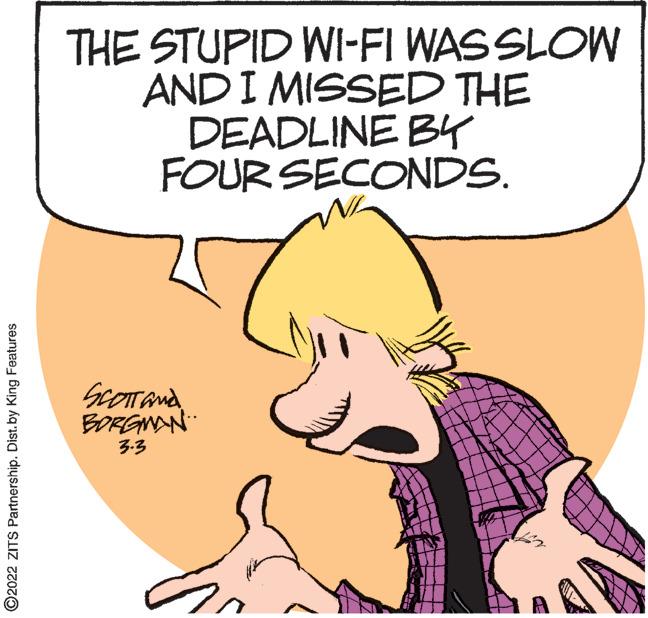 Organism OCR: THE STUPID WI-FI WAS SLOW AND I MISSED THE DEADLINE B4 FOUR SECONDS. BORGNAN 3.3 ©2022 ZITS Partnership. Dist. by King Features THE STUPID WI-FI WAS SLOW AND I MISSED THE DEADLINE B4 FOUR SECONDS. BORGNAN 3.3 ©2022 ZITS Partnership. Dist. by King Features