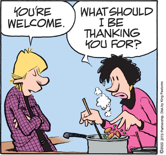 Happy OCR: YOU'RE WELCOME. WHAT SHOULD I BE THANKING KOU FOR? C2022 ZITS Partnership. Distby King Features YOU'RE WELCOME. WHAT SHOULD I BE THANKING KOU FOR? C2022 ZITS Partnership. Distby King Features