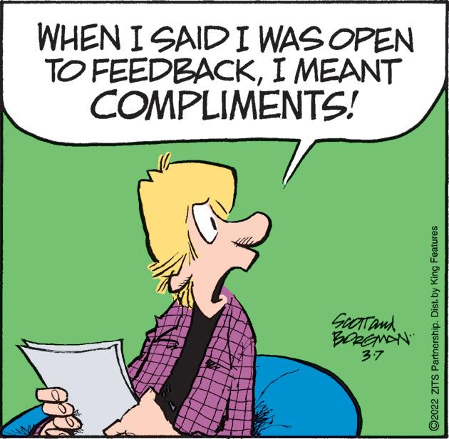 Font OCR: WHEN I SAID I WAS OPEN TO FEEDBACKI MEANT COMPLIMENTS! SeaTand BORENON 37 O2022 ZITS Partnership. Dist. by King Features WHEN I SAID I WAS OPEN TO FEEDBACKI MEANT COMPLIMENTS! SeaTand BORENON 37 O2022 ZITS Partnership. Dist. by King Features