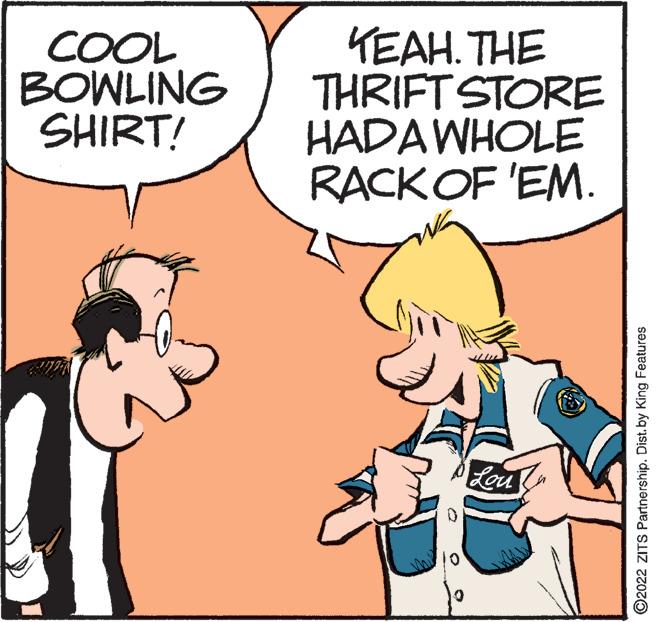 Art OCR: COOL BOWLING SHIRT! TEAH. THE THRIFT STORE HADAWHOLE RACKOF 'EM. Lou ©2022 ZITS Partnership. Dist. by King Features COOL BOWLING SHIRT! TEAH. THE THRIFT STORE HADAWHOLE RACKOF 'EM. Lou ©2022 ZITS Partnership. Dist. by King Features