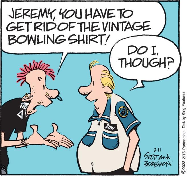 Organism OCR: JEREMYYOU HAVE TO GET RIDOF THE VINTAGE BOWLING SHIRT! DO ITHOUGH? Low 3.11 ScOIT and ©2022 ZITS Partnership. Dist. by King Features JEREMYYOU HAVE TO GET RIDOF THE VINTAGE BOWLING SHIRT! DO ITHOUGH? Low 3.11 ScOIT and ©2022 ZITS Partnership. Dist. by King Features