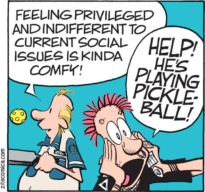 Sharing OCR: FEELING PRIVILEGED AND INDIFFERENT TO HELP! HE'S PLAYING PICKLE- BALL! CURRENT SOCIAL ISSUES IS KINDA COMFY! zitscomics.com FEELING PRIVILEGED AND INDIFFERENT TO HELP! HE'S PLAYING PICKLE- BALL! CURRENT SOCIAL ISSUES IS KINDA COMFY! zitscomics.com