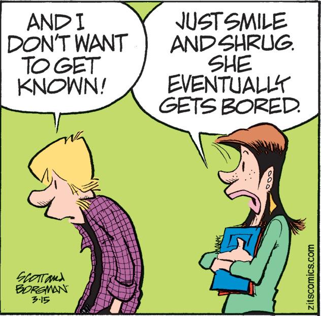 Happy OCR: AND I DON'T WANT TO GET KNOWN! JUSTSMILE ANDSHRUG. SHE EVENTUALLY GETS BORED. GLOTand BOREMAN ?5 zitscomics.com AND I DON'T WANT TO GET KNOWN! JUSTSMILE ANDSHRUG. SHE EVENTUALLY GETS BORED. GLOTand BOREMAN ? 5 zitscomics.com