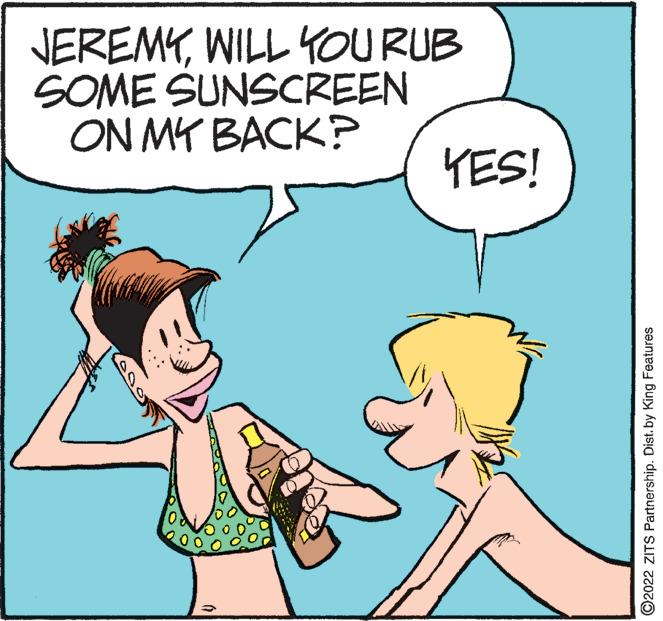 Happy OCR: JEREMYWILL YOU RUB SOME SUNSCREEN ON MY BACK? KES! ©2022 ZITS Partnership. Dist. by King Features JEREMYWILL YOU RUB SOME SUNSCREEN ON MY BACK? KES! ©2022 ZITS Partnership. Dist. by King Features