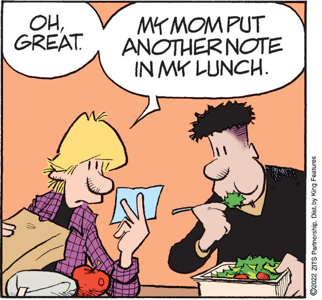 Organism OCR: OHGREAT. MY MOMPUT ANOTHER NOTE IN MK LUNCH. ©2022 ZITS Partnership. Distby King Features OHGREAT. MY MOMPUT ANOTHER NOTE IN MK LUNCH. ©2022 ZITS Partnership. Distby King Features