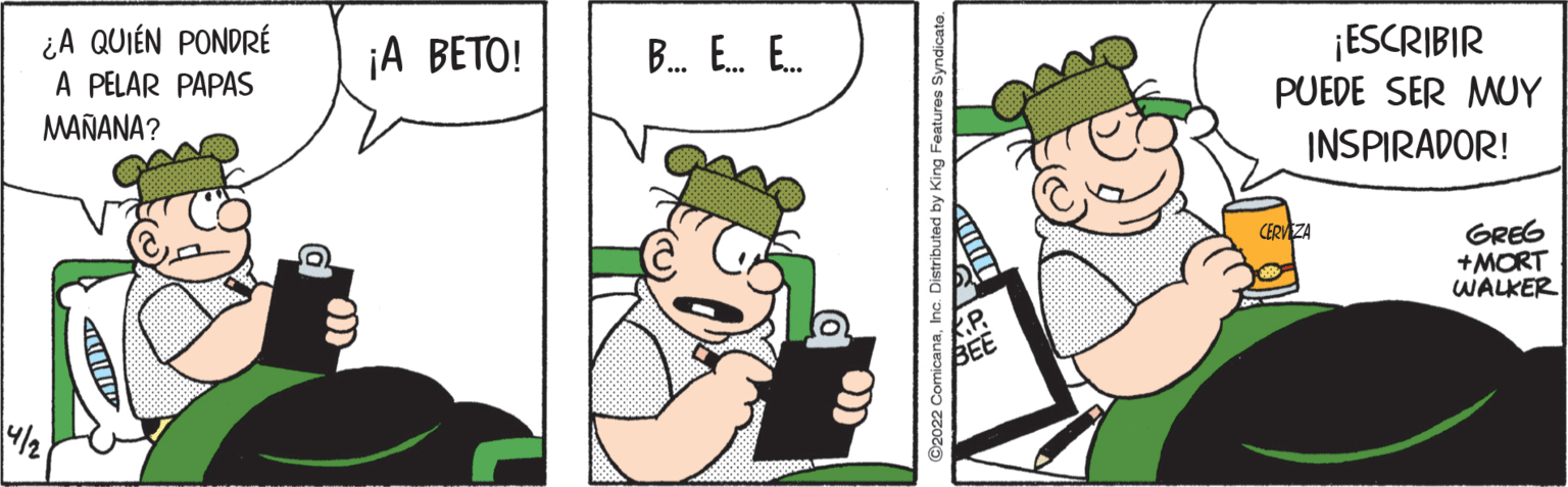 Recreation OCR: ¿A QUIÉN PONDRÉ A PELAR PAPAS ¡A BETO! ¡ESCRIBIR PUEDE SER MUY B. E. E. MAÑANA? INSPIRADOR! GREG +MORT WALKER CERVEZA Distributed by King Features Syndicato. ¿A QUIÉN PONDRÉ A PELAR PAPAS ¡A BETO! ¡ESCRIBIR PUEDE SER MUY B. E. E. MAÑANA? INSPIRADOR! GREG +MORT WALKER CERVEZA Distributed by King Features Syndicato.