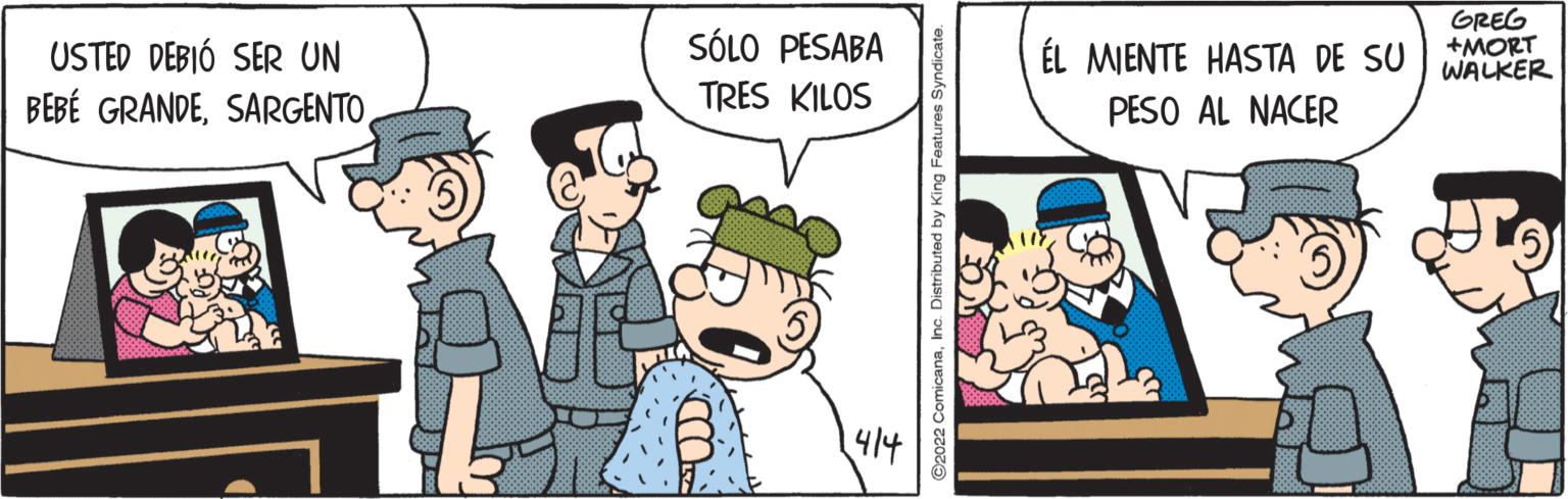Art OCR: GREG +MORT WALKER USTED DEBIÓ SER UN SÓLO PESABA ÉL MIENTE HASTA DE SU BEBÉ GRANDETRES KILOS PESO AL NACER 414 O2022 ComicanaInc. Distributed by King Features Syndicate. GREG +MORT WALKER USTED DEBIÓ SER UN SÓLO PESABA ÉL MIENTE HASTA DE SU BEBÉ GRANDETRES KILOS PESO AL NACER 414 O2022 ComicanaInc. Distributed by King Features Syndicate.