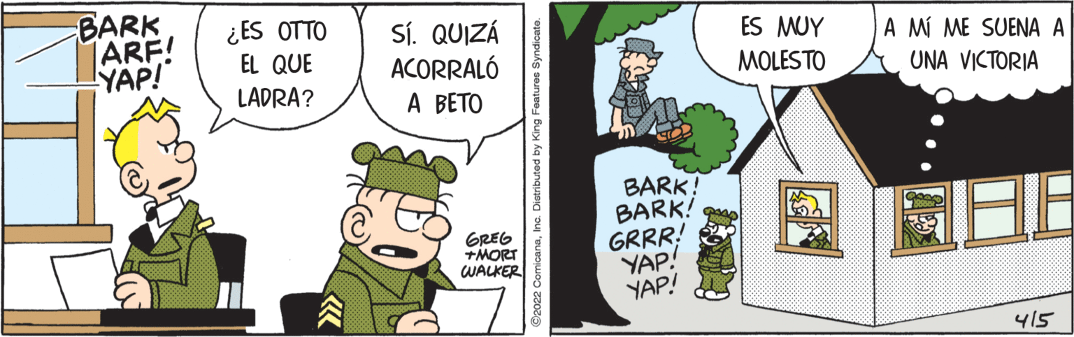 Fictional character OCR: BARK ARF! YAP! ¿ ES OTTO SÍ. QUIZÁ ACORRALÓ A BETO ES MUY A MÍ ME SUENA A EL QUE MOLESTO UNA VICTORIA LADRA? BARK! BARK! GRRR! YAP! YAP! GREG +MORT WALKER 415 ©2022 ComicanaInc. Distributed by King Features s BARK ARF! YAP! ¿ ES OTTO SÍ. QUIZÁ ACORRALÓ A BETO ES MUY A MÍ ME SUENA A EL QUE MOLESTO UNA VICTORIA LADRA? BARK! BARK! GRRR! YAP! YAP! GREG +MORT WALKER 415 ©2022 ComicanaInc. Distributed by King Features s