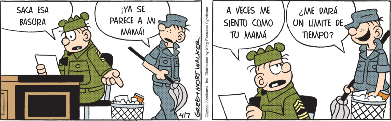 Illustration OCR: ¡YA SE PARECE A MI MAMÁ! A VECES ME ¿ME DARÁ UN LÍMITE DE TIEMPO? SACA ESA BASURA SJENTO COMO TU MAMÁ 417 GRE6+MORT WALKER ©2022 ComicanaInc. Distributed by King Features Syndicate. ¡YA SE PARECE A MI MAMÁ! A VECES ME ¿ME DARÁ UN LÍMITE DE TIEMPO? SACA ESA BASURA SJENTO COMO TU MAMÁ 417 GRE6+MORT WALKER ©2022 ComicanaInc. Distributed by King Features Syndicate.