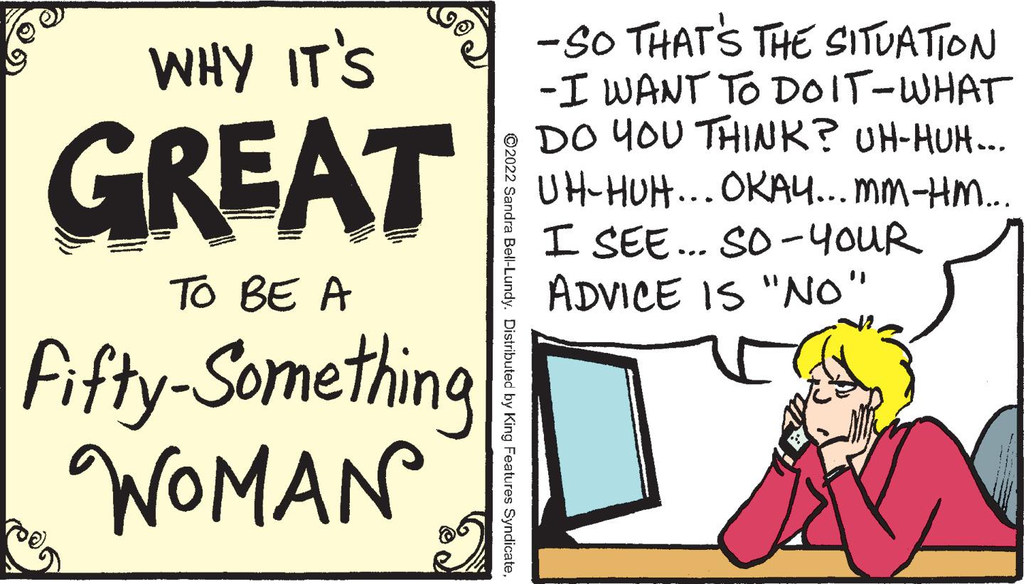 Signage OCR: -SO THATS THE SITUATION -I WANT TO DOIT-WHAT DO YOU THINK? UH-HUH.. UH-HUH...OKA... MM-HM... I SEE.. SO -4OUR ADVICE IS "NO" WHY IT'S GREAT To BE A fifty-Something WOMAN ©2022 Sandra Bell-Lundy. Distributed by King Features Syndicate-SO THATS THE SITUATION -I WANT TO DOIT-WHAT DO YOU THINK? UH-HUH.. UH-HUH...OKA... MM-HM... I SEE.. SO -4OUR ADVICE IS "NO" WHY IT'S GREAT To BE A fifty-Something WOMAN ©2022 Sandra Bell-Lundy. Distributed by King Features Syndicate