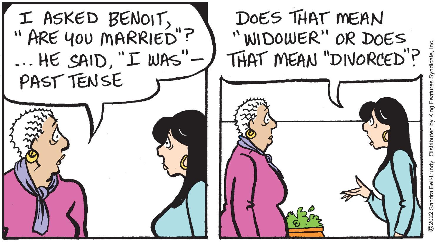 Happy OCR: I ASKED BENOIT" ARE YOU MARRIED"? HE SAID"I WAS"- PAST TENSE DOES THAT MEAN "WIDOWER" OR DOES THAT MEAN "DIVORCED"? ... ©2022 Sandra Bell-Lundy. Distributed by King Features SyndicateInc. I ASKED BENOIT" ARE YOU MARRIED"? HE SAID"I WAS"- PAST TENSE DOES THAT MEAN "WIDOWER" OR DOES THAT MEAN "DIVORCED"? ... ©2022 Sandra Bell-Lundy. Distributed by King Features Syndicate