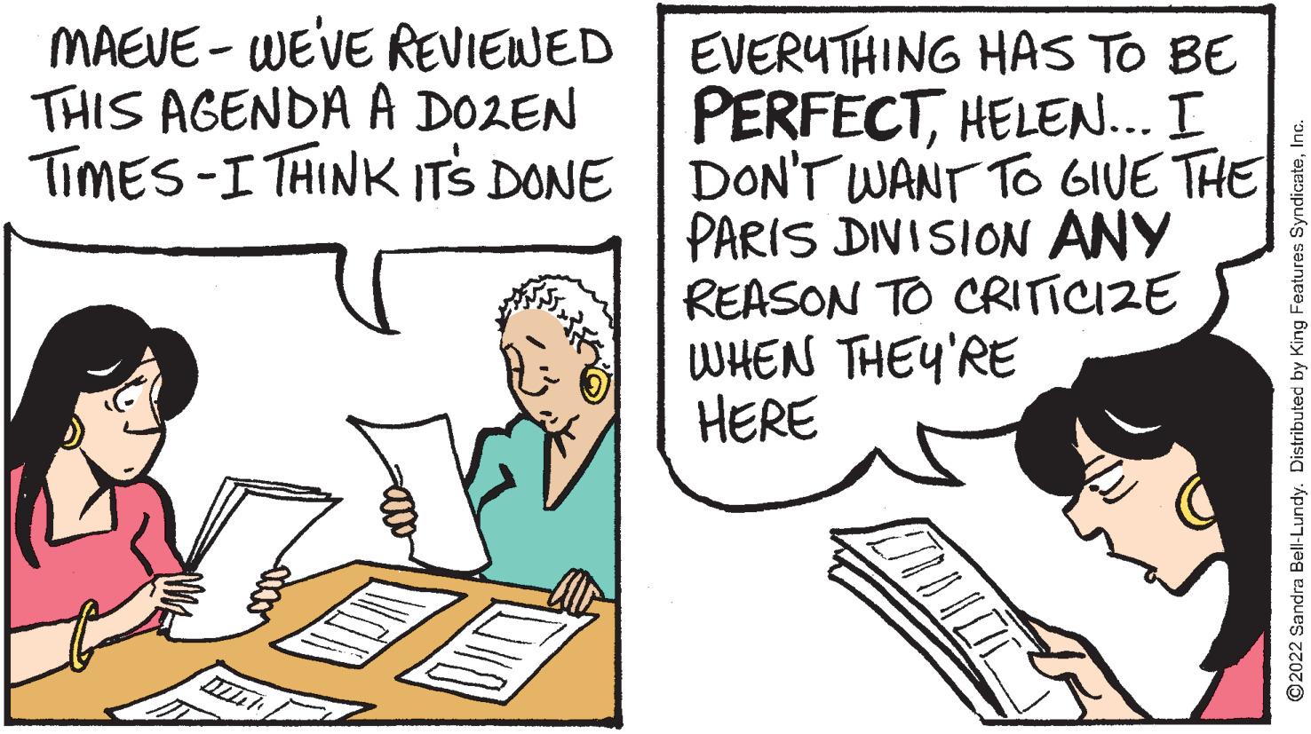 Parallel OCR: MAEVE - WEVE REVIEWED THIS AGENDA A DOZEN TIMES-I THINK ITS DONE EVERUTHING HAS TO BE PERFECTHELEN... I DON'T WANT TO GIVE THE PARIS DIVISION ANY REASON TO CRITICIZE WHEN THEY'RE HERE ©2022 Sandra Bell-Lundy. Distributed by King Features SyndicateInc. MAEVE - WEVE REVIEWED THIS AGENDA A DOZEN TIMES-I THINK ITS DONE EVERUTHING HAS TO BE PERFECTHELEN... I DON'T WANT TO GIVE THE PARIS DIVISION ANY REASON TO CRITICIZE WHEN THEY'RE HERE ©2022 Sandra Bell-Lundy. Distributed by King Features Syndicate