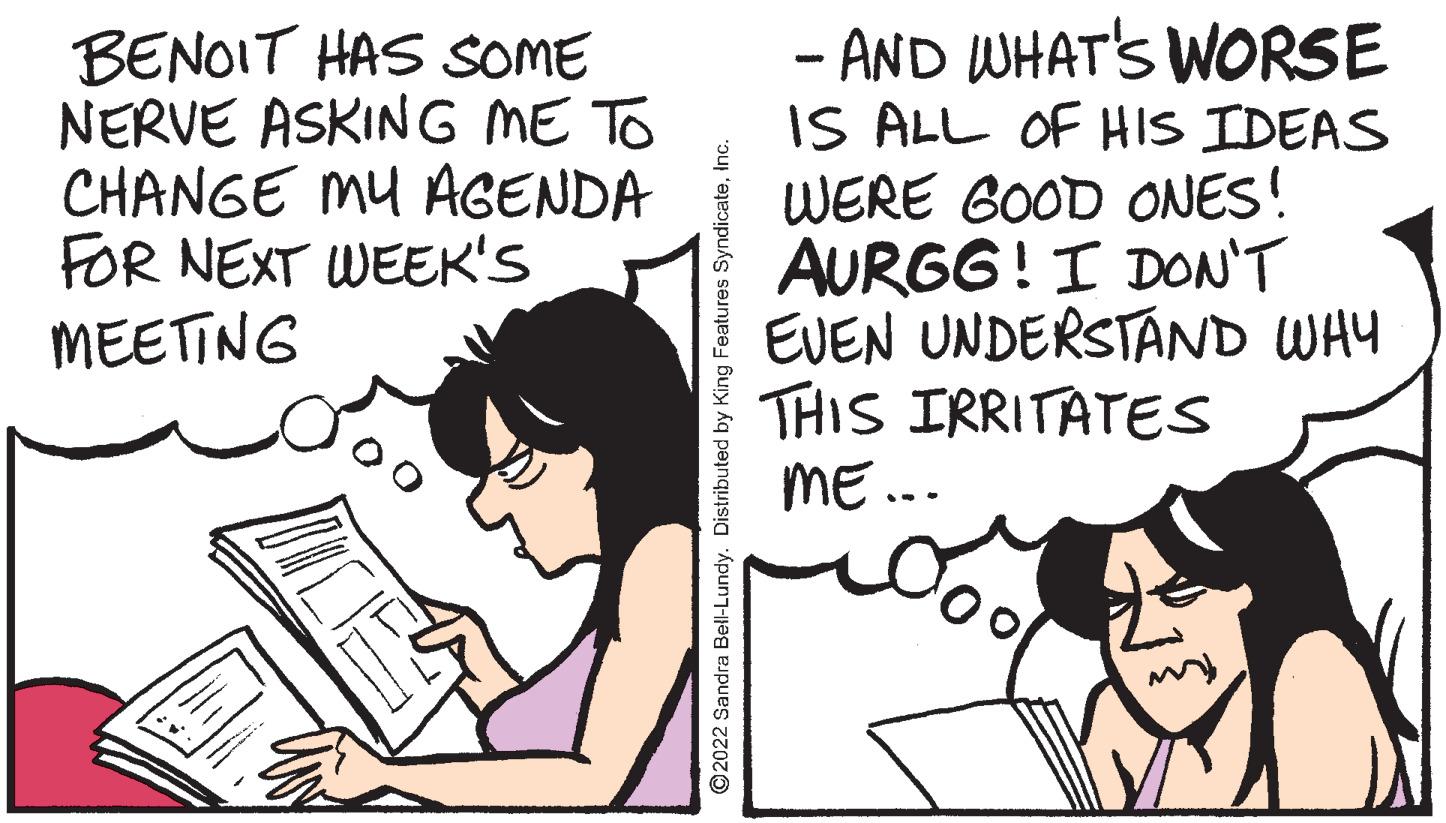 Sharing OCR: BENOIT HAS SOME NERVE ASKING ME TO CHANGE MU AGENDA FOR NEXT WEEK'S MEETING - AND WHAT'S WORSE IS ALL OF HIS IDEAS WERE GOOD ONES! AURGG!I DON'T EVEN UNDERSTAND WHY THIS IRRITATES ME.. ©2022 Sandra Bell-Lundy. Distributed by King Features SyndicateInc. BENOIT HAS SOME NERVE ASKING ME TO CHANGE MU AGENDA FOR NEXT WEEK'S MEETING - AND WHAT'S WORSE IS ALL OF HIS IDEAS WERE GOOD ONES! AURGG!I DON'T EVEN UNDERSTAND WHY THIS IRRITATES ME.. ©2022 Sandra Bell-Lundy. Distributed by King Features Syndicate