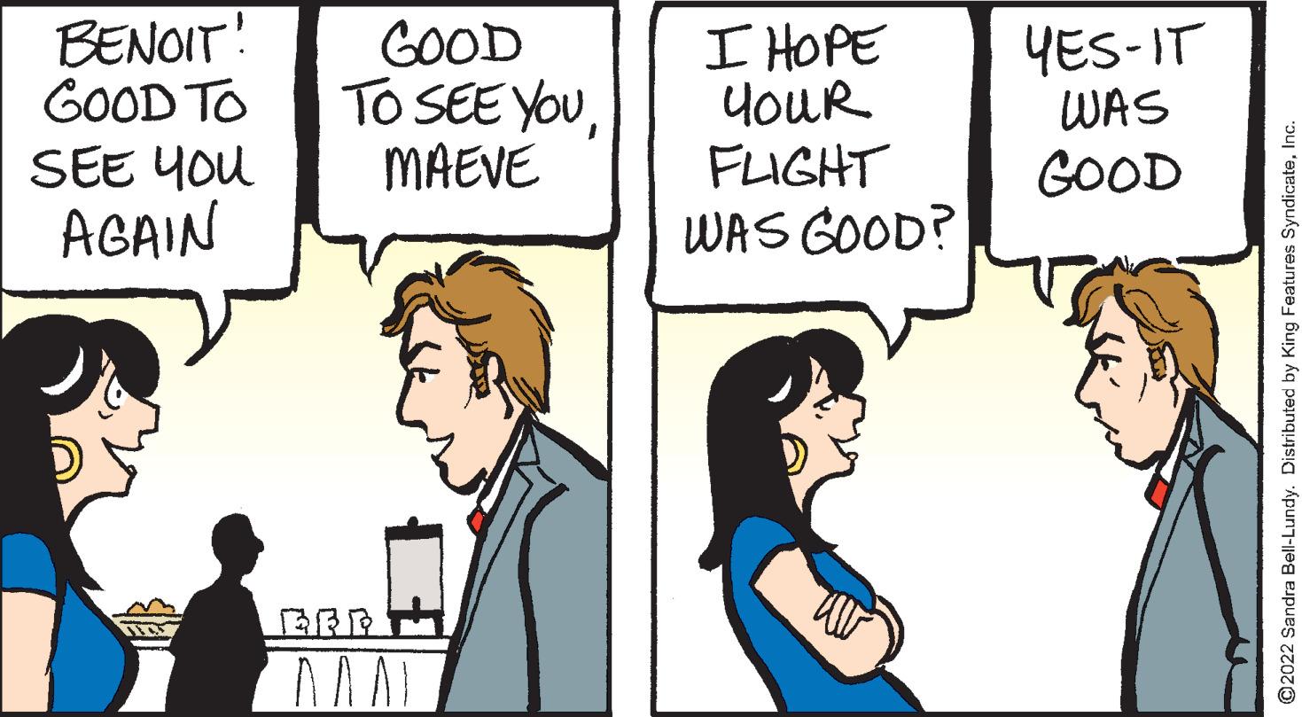 Humour OCR: BENOIT! GOOD TO SEE You AGAIN GOOD To SEE YOuMAEVE YES-IT WAS I HOPE YouR FLIGHT WAS GOOD? GOOD ©2022 Sandra Bell-Lundy. Distributed by King Features Syndicatenc. BENOIT! GOOD TO SEE You AGAIN GOOD To SEE YOuMAEVE YES-IT WAS I HOPE YouR FLIGHT WAS GOOD? GOOD ©2022 Sandra Bell-Lundy. Distributed by King Features Syndicate