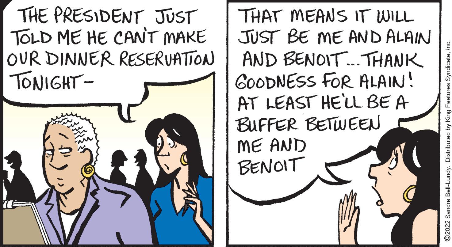 Conversation OCR: THE PRESIDENT JUST TOLD ME HE CANT MAKE OUR DINNER RESERUATTON TONIGHT- THAT MEANS IT WILL JUST BE ME AND ALAIN AND BENOIT. THANK GOODNESS FOR ALAIN! AT LEAST HELL BE A BUFFER BETWEEN ME AND BENOIT ©2022 Sandra Bell-Lundy. Distributed by King Features SyndicateTHE PRESIDENT JUST TOLD ME HE CANT MAKE OUR DINNER RESERUATTON TONIGHT- THAT MEANS IT WILL JUST BE ME AND ALAIN AND BENOIT. THANK GOODNESS FOR ALAIN! AT LEAST HELL BE A BUFFER BETWEEN ME AND BENOIT ©2022 Sandra Bell-Lundy. Distributed by King Features Syndicate