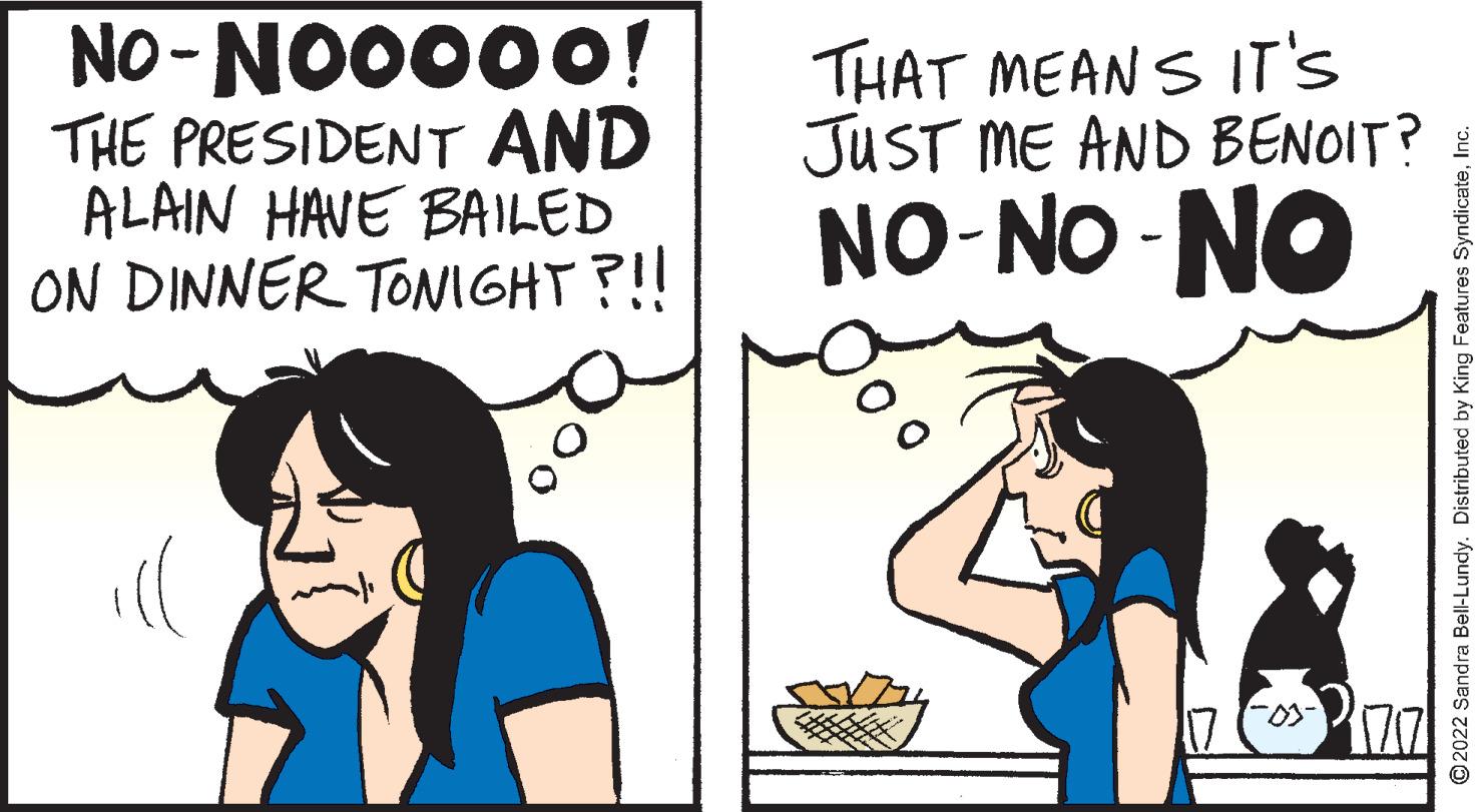 Font OCR: NO-NO0000! THE PRESIDENT AND ALAIN HAVE BAIILED ON DINNER TONIGHT ?!! THAT MEANS IT'S JUST ME AND BENOIT? NO-NO -NO ill ©2022 Sandra Bell-Lundy. Distributed by King Features SyndicateIc. NO-NO0000! THE PRESIDENT AND ALAIN HAVE BAIILED ON DINNER TONIGHT ?!! THAT MEANS IT'S JUST ME AND BENOIT? NO-NO -NO ill ©2022 Sandra Bell-Lundy. Distributed by King Features Syndicate