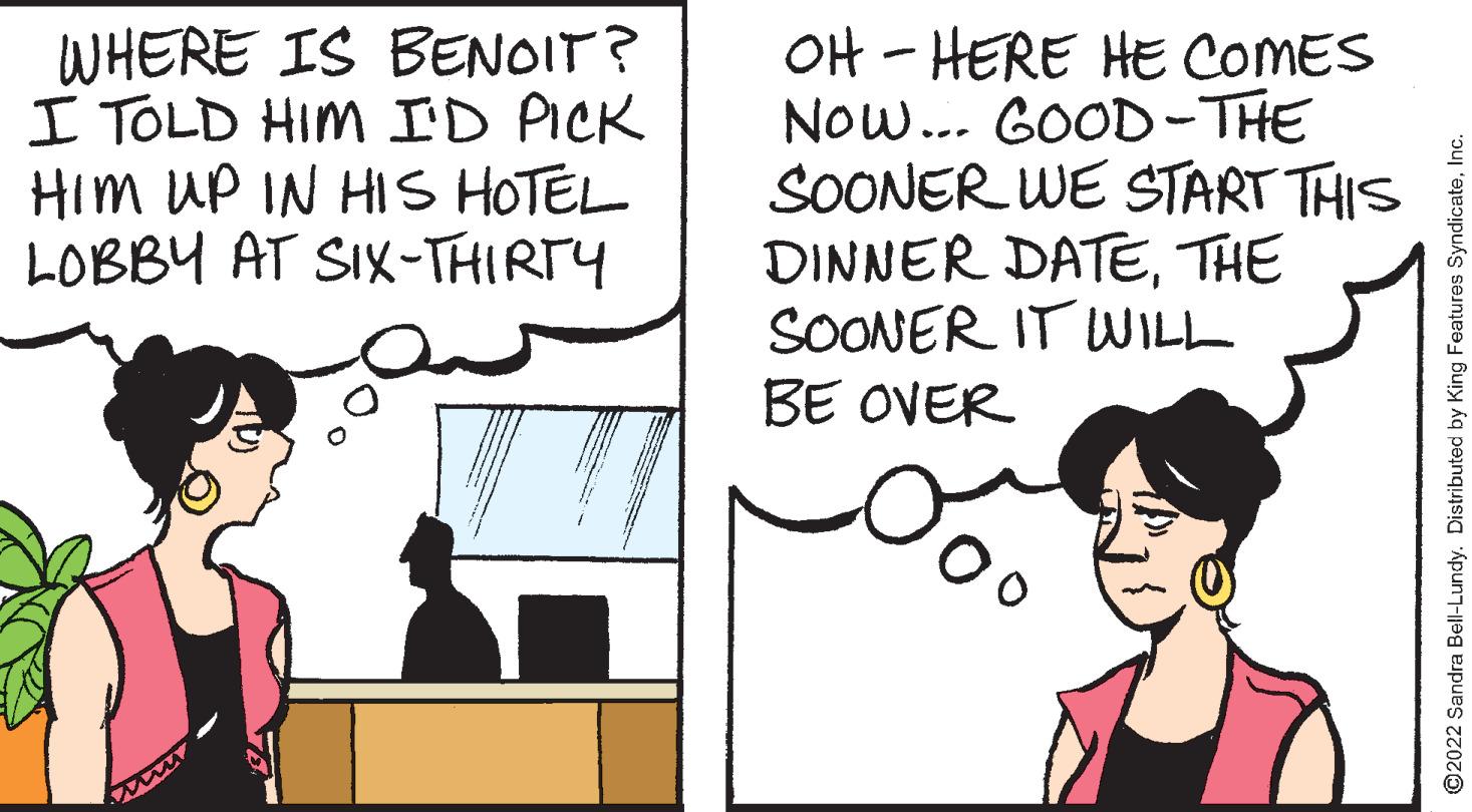 Line OCR: WHERE IS BENOIT? I TOLD HIM ID PICK Him UP IN HIs HOTEL LOBBY AT SIX-THIRTY OH - HERE HE COMES Now... GOOD-THE SOONER WE START THIS DINNER DATETHE SOONER IT WILL BE OVER O2022 Sandra Bell-Lundy. Distributed by King Features SyndicateInc. WHERE IS BENOIT? I TOLD HIM ID PICK Him UP IN HIs HOTEL LOBBY AT SIX-THIRTY OH - HERE HE COMES Now... GOOD-THE SOONER WE START THIS DINNER DATETHE SOONER IT WILL BE OVER O2022 Sandra Bell-Lundy. Distributed by King Features Syndicate