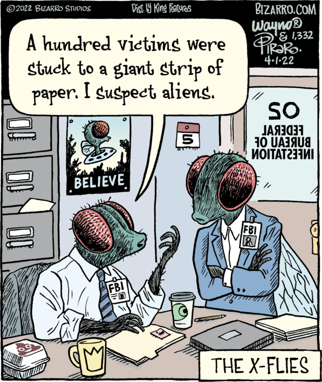 Parallel OCR: ©2022 BIZARRO STUDIOS Dist. Y King featuras BIZARRO.COM Wayno® & 1332 A hundred victims were stuck to a giant strip of paper. I suspect aliens. 4.1-22 SO 10 UAJAU8 ??????? BELIEVE FBI FBI THE X-FLIES ©2022 BIZARRO STUDIOS Dist. Y King featuras BIZARRO.COM Wayno® & 1332 A hundred victims were stuck to a giant strip of paper. I suspect aliens. 4.1-22 SO 10 UAJAU8 ??????? BELIEVE FBI FBI THE X-FLIES