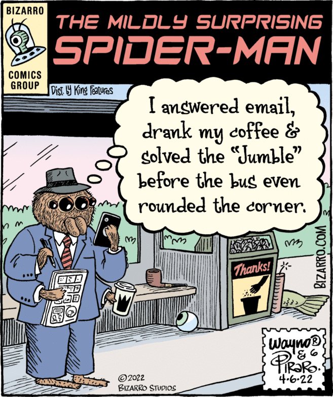 Humour OCR: BIZARRO THE MILDLY SURPRISING SPIDER-MAN COMICS GROUP Dist Y King Features I answered emaildrank my coffee & golved the "Jumble" before the bus even rounded the corner. Thanks! - Wayno® ©2022 BIZARRO STUDIOS 4.6-22 BIZARRO.COM BIZARRO THE MILDLY SURPRISING SPIDER-MAN COMICS GROUP Dist Y King Features I answered emaildrank my coffee & golved the "Jumble" before the bus even rounded the corner. Thanks! - Wayno® ©2022 BIZARRO STUDIOS 4.6-22 BIZARRO.COM