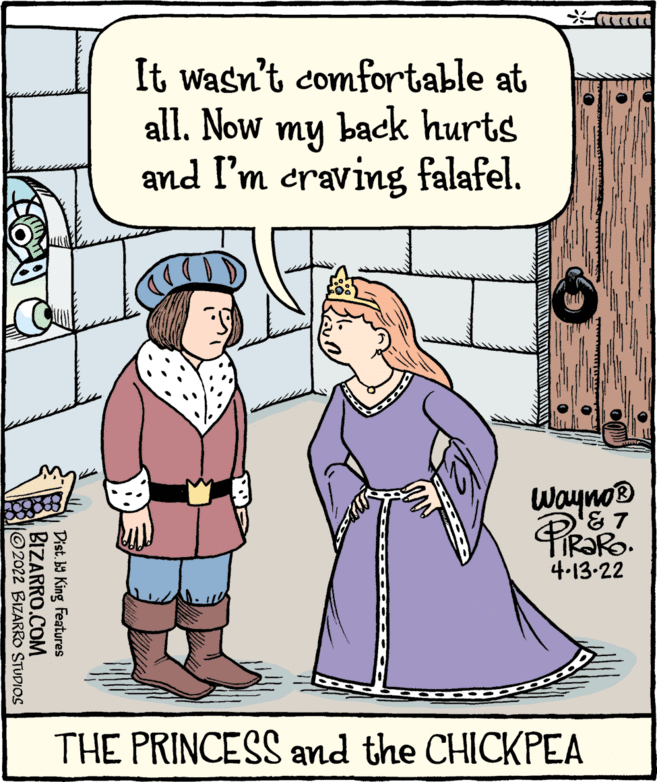 Organism OCR: It wasn't comfortable at all. Now my back hurts and I'm craving falafel. Wayno® 4.13-22 THE PRINCESS and the CHICKPEA Dist. b9 King Features BIZARRO.COM 2022 BIZARRO STUDIOS It wasn't comfortable at all. Now my back hurts and I'm craving falafel. Wayno® 4.13-22 THE PRINCESS and the CHICKPEA Dist. b9 King Features BIZARRO.COM 2022 BIZARRO STUDIOS