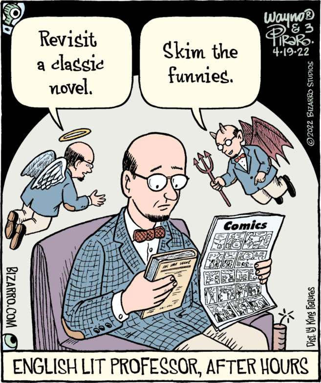 Font OCR: Wayno® '& 3 TIR?RO. 4.19-22 Revisit a classic novel. Skim the funnies. Comics D? ENGLISH LIT PROFESSORAFTER HOURS BIZARRO.COM Dist Y King Features ©2022 BIZARRO STUDIOS Wayno® '& 3 TIR?RO. 4.19-22 Revisit a classic novel. Skim the funnies. Comics D ? ENGLISH LIT PROFESSORAFTER HOURS BIZARRO.COM Dist Y King Features ©2022 BIZARRO STUDIOS