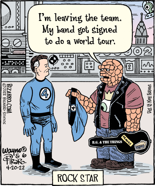 Art OCR: I'm leaving the team. My band got signed to do a World tour. B.G. & THE THINGS Wayno® TIR?RO. 4-20-22 ROCK STAR Dist 9 King features FRAGILE BIZARRO.COM ©2022 BIZARRO STUDIOS I'm leaving the team. My band got signed to do a World tour. B.G. & THE THINGS Wayno® TIR?RO. 4-20-22 ROCK STAR Dist 9 King features FRAGILE BIZARRO.COM ©2022 BIZARRO STUDIOS