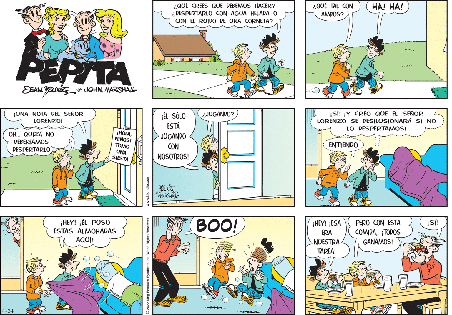 Line OCR: ¿QUÉ CREES QUE DEBEMOS HACER? ¿ DESPERTARLO CON AGUA HELADA O CON EL RUIDO DE UNA CORNETA? ¿QUÉ TAL CON AMBOS? HA! HA! PEPITA DEAN JOHN MARSHAL ¡SÍ! ¡Y CREO QUE EL SEÑOR LORENZO SE DESILUSIONARÁ SI NO LO DESPERTAMOS! ¡UNA NOTA DEL SEÑOR LORENZO! ÉL SÓLO ESTÁ ¿JUGANDO? OH. QUIZÁ NO DEBERÍAMOS HOLANINOS! TOMO JUGANDO CON ENTIENDO DESPERTARLO UNA SJESTA NOSOTROS! BOO! ¡HEY! ¡ÉL PUS0 PERO CON ESTA COMIDA¡TODOS GANAMOS! ¡HEY! ¡ESA ¡S! ESTAS ALMOHADAS ERA AQUÍ! ANUESTRA. TAREA! 4-24 m 2022 King Features Syndicate Inc. World Right ¿QUÉ CREES QUE DEBEMOS HACER? ¿ DESPERTARLO CON AGUA HELADA O CON EL RUIDO DE UNA CORNETA? ¿QUÉ TAL CON AMBOS? HA! HA! PEPITA DEAN JOHN MARSHAL ¡SÍ! ¡Y CREO QUE EL SEÑOR LORENZO SE DESILUSIONARÁ SI NO LO DESPERTAMOS! ¡UNA NOTA DEL SEÑOR LORENZO! ÉL SÓLO ESTÁ ¿JUGANDO? OH. QUIZÁ NO DEBERÍAMOS HOLANINOS! TOMO JUGANDO CON ENTIENDO DESPERTARLO UNA SJESTA NOSOTROS! BOO! ¡HEY! ¡ÉL PUS0 PERO CON ESTA COMIDA¡TODOS GANAMOS! ¡HEY! ¡ESA ¡S! ESTAS ALMOHADAS ERA AQUÍ! ANUESTRA. TAREA! 4-24 m 2022 King Features Syndicate Inc. World Right