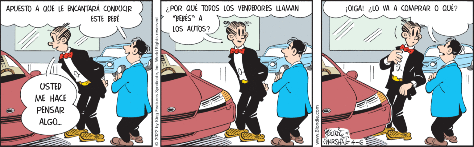 Automotive exterior OCR: APUESTO A QUE LE ENCANTARÁ CONDUCIR ESTE BEBÉ ¿POR QUÉ TODOS LOS VENDEDORES LLAMAN "BEBÉS" A LOS AUTOS? ¡OIGA! ¿LO VA A COMPRAR O QUÉ? USTED ME HACE PENSAR ALGO. MARSHA 4-6 APUESTO A QUE LE ENCANTARÁ CONDUCIR ESTE BEBÉ ¿POR QUÉ TODOS LOS VENDEDORES LLAMAN "BEBÉS" A LOS AUTOS? ¡OIGA! ¿LO VA A COMPRAR O QUÉ? USTED ME HACE PENSAR ALGO. MARSHA 4-6
