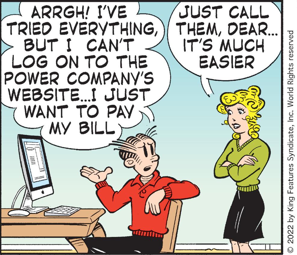 Art OCR: JUST CALL ARRGH! I'VE TRIED EVERYTHINGDEAR. BUT I CAN'T LOG ON TO THE POWER COMPANY'S WEBSITE..I JUST WANT TO PAY MY BILL IT'S MUCH EASIER © 2022 by King Features SyndicateInc. World Rights reserved JUST CALL ARRGH! I'VE TRIED EVERYTHING) THEMDEAR. BUT I CAN'T LOG ON TO THE POWER COMPANY'S WEBSITE..I JUST WANT TO PAY MY BILL IT'S MUCH EASIER © 2022 by King Features SyndicateInc. World Rights reserved