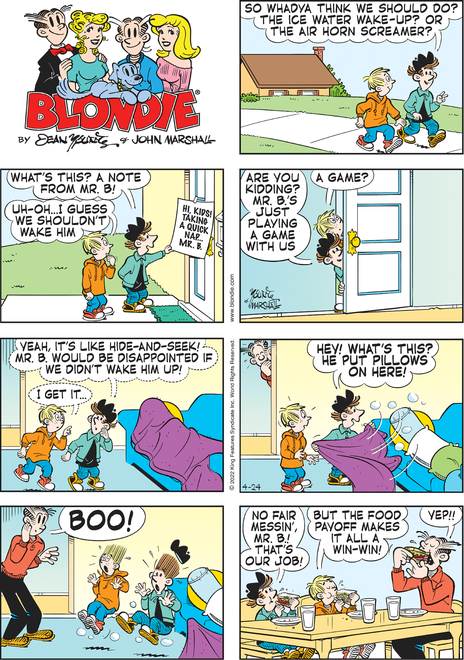 Yellow OCR: SO WHADYA THINK WE SHOULD DO? THE ICE WATER WAKE-UP? OR THE AIR HORN SCREAMER? HOW ABOUT BOTH? HA! HA! BLONDE BY EAN YnEg JOHN MARSHAL VEAHIT'S LIKE HIDE-AND-SEEK! . MR. B. WOULD BE DISAPPOINTED IF WE DIDN'T WAKE HIM UP! ARE YOU KIDDING? MR. B'S JUST PLAYING A GAME WITH US A GAME? (WHAT'S THIS? A NOTE FROM MR. B! UH-OH..I GUESS WE SHOULDN'T WAKE HIM HIKIDS! TAKING A QUICK NAP. MR. B. I GET IT. BUT THE FOOD PAVOFF MAKES IT ALL A WIN-WIN! VEP! NO FAIR MESSIN'MR. B.! THAT'S OUR JOB! HEY! WHAT'S THIS? PUT PILLOOWS ON HERE! BOO! mo 4-24 2022 King Features Syndicate Inc. World Rights Reserved. SO WHADYA THINK WE SHOULD DO? THE ICE WATER WAKE-UP? OR THE AIR HORN SCREAMER? HOW ABOUT BOTH? HA! HA! BLONDE BY EAN YnEg JOHN MARSHAL VEAHIT'S LIKE HIDE-AND-SEEK! . MR. B. WOULD BE DISAPPOINTED IF WE DIDN'T WAKE HIM UP! ARE YOU KIDDING? MR. B'S JUST PLAYING A GAME WITH US A GAME? (WHAT'S THIS? A NOTE FROM MR. B! UH-OH..I GUESS WE SHOULDN'T WAKE HIM HIKIDS! TAKING A QUICK NAP. MR. B. I GET IT. BUT THE FOOD PAVOFF MAKES IT ALL A WIN-WIN! VEP! NO FAIR MESSIN'MR. B.! THAT'S OUR JOB! HEY! WHAT'S THIS? PUT PILLOOWS ON HERE! BOO! mo 4-24 2022 King Features Syndicate Inc. World Rights Reserved.