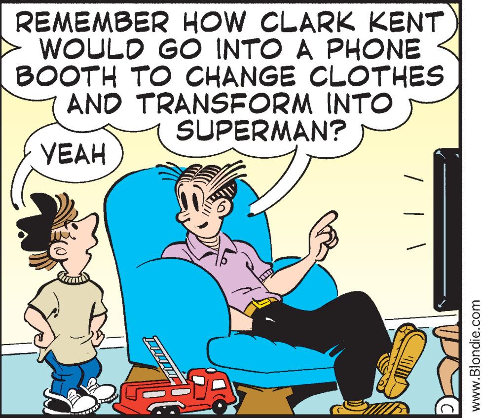 Fictional character OCR: REMEMBER HOW CLARK KENT WOULD GO INTO A PHONE BOOTH TO CHANGE CLOTHES AND TRANSFORM INTO SUPERMAN? YEAH www.Blondie.com REMEMBER HOW CLARK KENT WOULD GO INTO A PHONE BOOTH TO CHANGE CLOTHES AND TRANSFORM INTO SUPERMAN? YEAH www.Blondie.com
