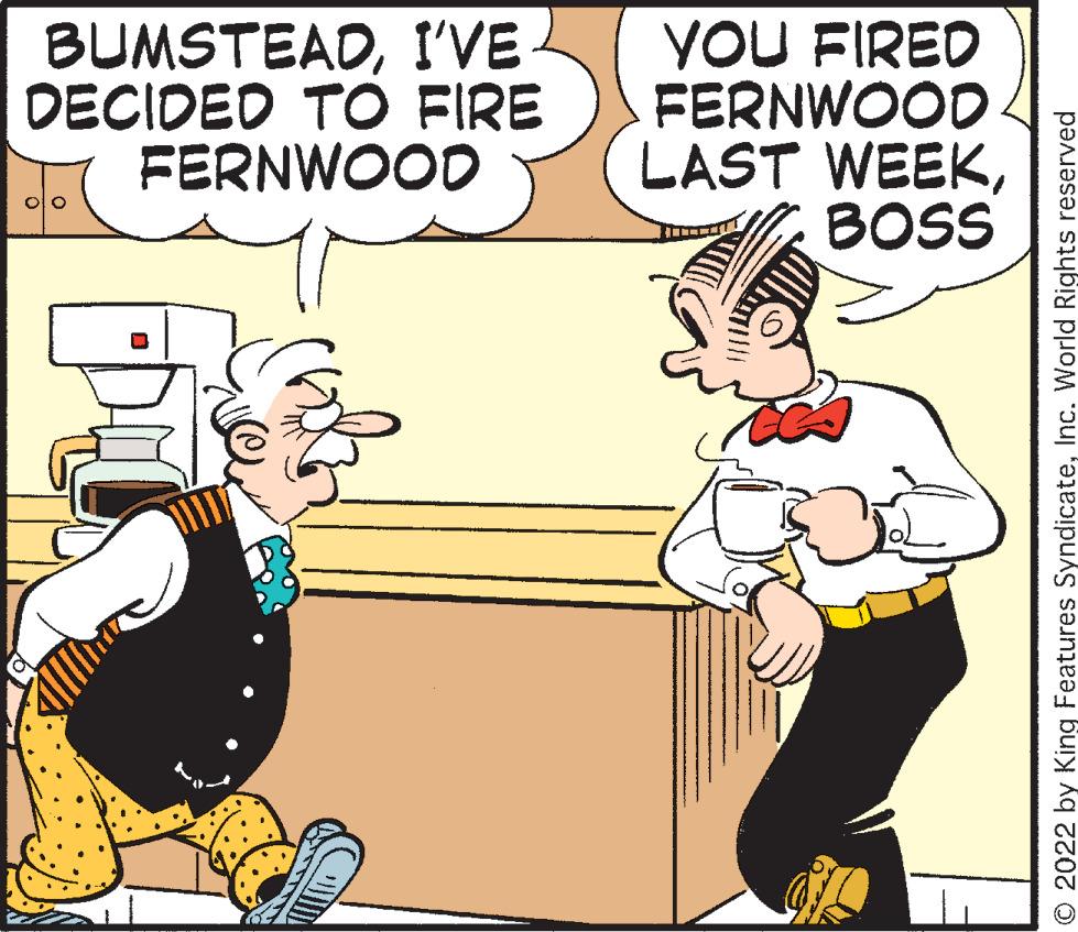 Line OCR: BUMSTEADI'VE DECIDED TO FIRE FERNWOOD YOU FIRED FERNWOOD LAST WEEKBOSS O 2022 by King Features SyndicateInc. World Rights reserved BUMSTEADI'VE DECIDED TO FIRE FERNWOOD YOU FIRED FERNWOOD LAST WEEKBOSS O 2022 by King Features SyndicateInc. World Rights reserved