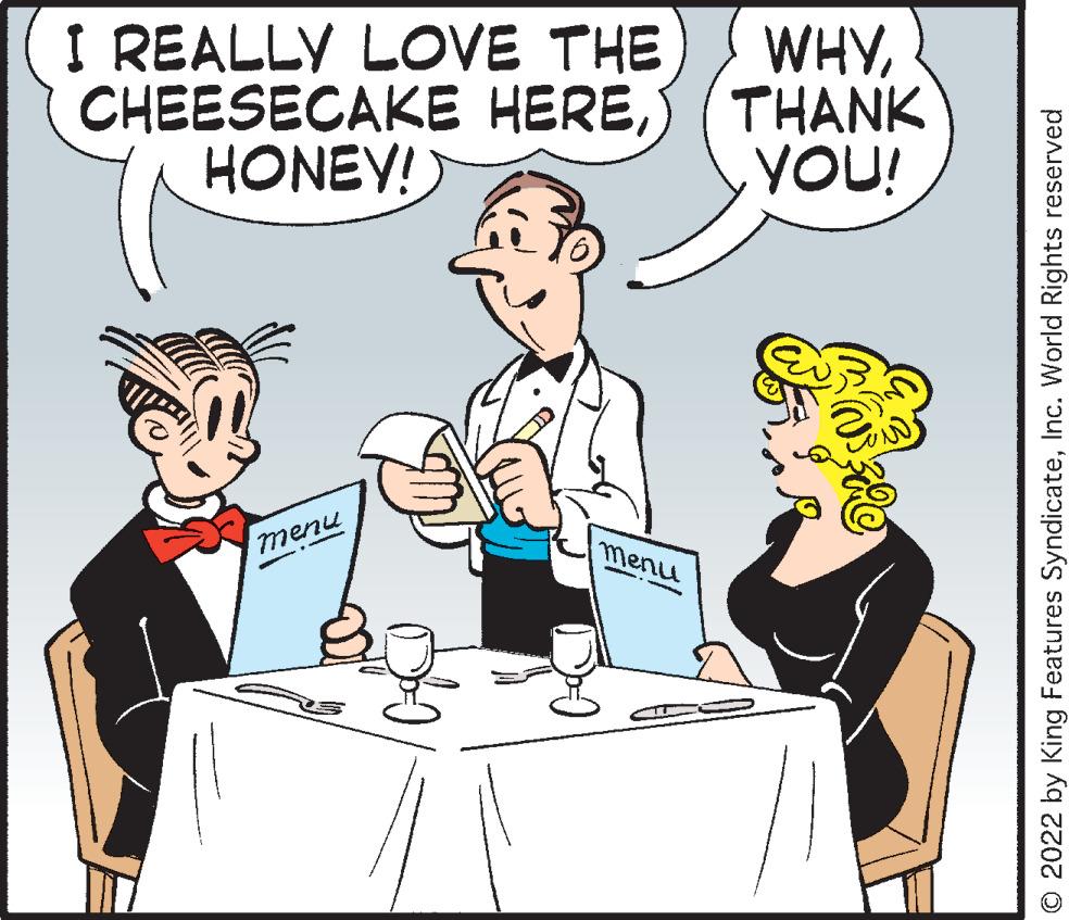 Human OCR: I REALLY LOVE THE CHEESECAKE HERES (THANK HONEY! WHYYOU! menu O 2022 by King Features SyndicateInc. World Rights reserved I REALLY LOVE THE CHEESECAKE HERES (THANK HONEY! WHYYOU! menu O 2022 by King Features SyndicateInc. World Rights reserved