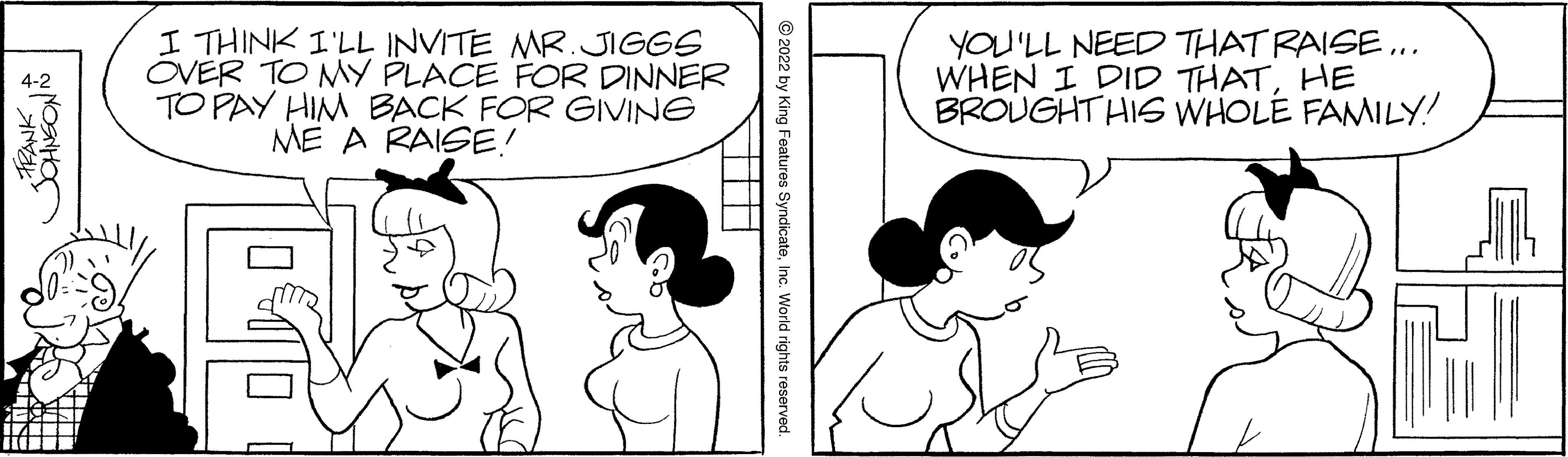 Jaw OCR: I THINK I'LL INVITE MR.JIGGS OVER TO MY PLACE FOR DINNER TO PAY HIM BACK FOR GIVING ME A RAISE! YOU'LL NEED THAT RAISE ... WHEN I DID THATHE BROUGHT HIS WHOLE FAMILY! © 2022 by King Features SyndicateInc. World rights reserved. I THINK I'LL INVITE MR.JIGGS OVER TO MY PLACE FOR DINNER TO PAY HIM BACK FOR GIVING ME A RAISE! YOU'LL NEED THAT RAISE ... WHEN I DID THATHE BROUGHT HIS WHOLE FAMILY! © 2022 by King Features SyndicateInc. World rights reserved.