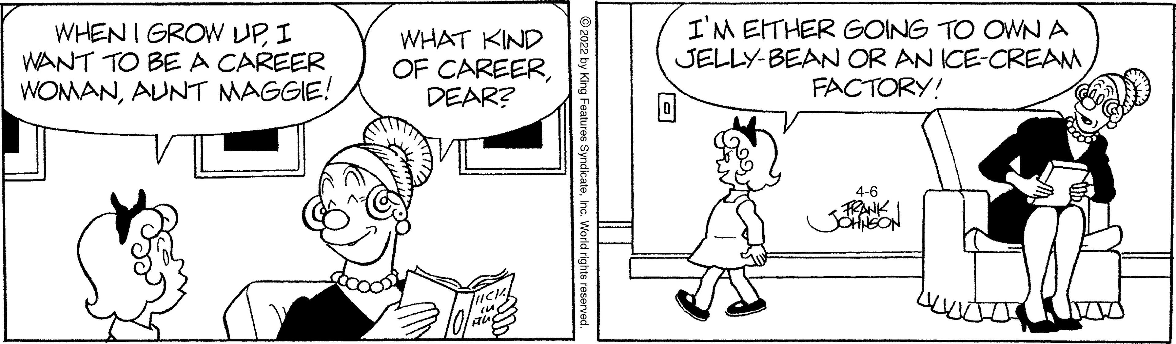 Interaction OCR: WHEN I GROW UPI WANT TO BEA CAREER WOMANAUNT MAGGIE! WHAT KIND OF CAREERDEAR? I'M EITHER GOING TO OWN A JELLY-BEAN OR AN ICE-CREAM FACTORY! 4-6 Features SyndicateInc. World rights reserved. WHEN I GROW UPI WANT TO BEA CAREER WOMANAUNT MAGGIE! WHAT KIND OF CAREERDEAR? I'M EITHER GOING TO OWN A JELLY-BEAN OR AN ICE-CREAM FACTORY! 4-6 Features SyndicateInc. World rights reserved.