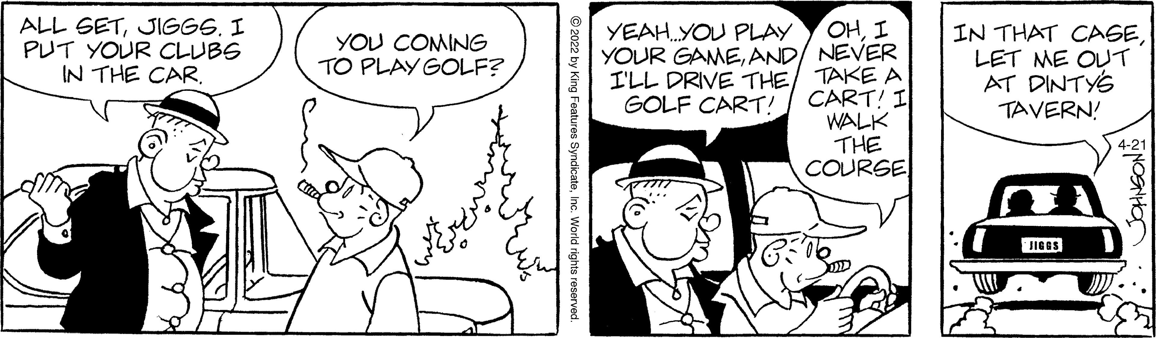 Style OCR: ALL SETJIGGS. I PUT YOUR CLUBS IN THE CAR. OHI YOUR GAMEAND/ NEVER I'LL DRIVE THE/ TAKE A CART! I WALK THE COURSE YEAH.YOU PLAY IN THAT OCAGELET ME OLT AT DINTYS TAVERN! YOU COMING TO PLAY GOLF? GOLF CART! 4-21 JIGGS ONOSNHO Features SyndicateInc. World rights reserved. ALL SETJIGGS. I PUT YOUR CLUBS IN THE CAR. OHI YOUR GAMEAND/ NEVER I'LL DRIVE THE/ TAKE A CART! I WALK THE COURSE YEAH.YOU PLAY IN THAT OCAGELET ME OLT AT DINTYS TAVERN! YOU COMING TO PLAY GOLF? GOLF CART! 4-21 JIGGS ONOSNHO Features SyndicateInc. World rights reserved.