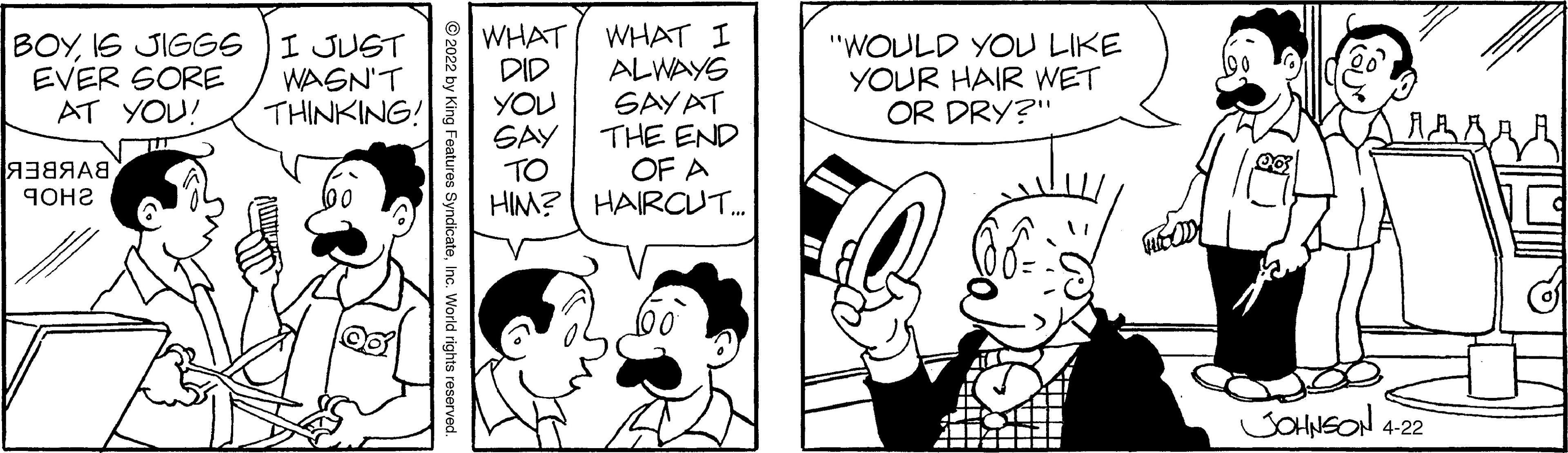 Font OCR: WHAT DID YOU SAY TO HIM? HAIRCUT. WHAT I ALWAYS SAYAT THE END OF A BOYIS JIGGS EVER SORE AT YOU! I JUST WAGN'T THINKING! "WOULD YOU LIKE YOUR HAIR WET OR DRY?" A38AA8 9OH2 SOHNEON 4-22 © 2022 by King Features SyndicateInc. World rights re WHAT DID YOU SAY TO HIM? HAIRCUT. WHAT I ALWAYS SAYAT THE END OF A BOYIS JIGGS EVER SORE AT YOU! I JUST WAGN'T THINKING! "WOULD YOU LIKE YOUR HAIR WET OR DRY?" A38AA8 9OH2 SOHNEON 4-22 © 2022 by King Features SyndicateInc. World rights re