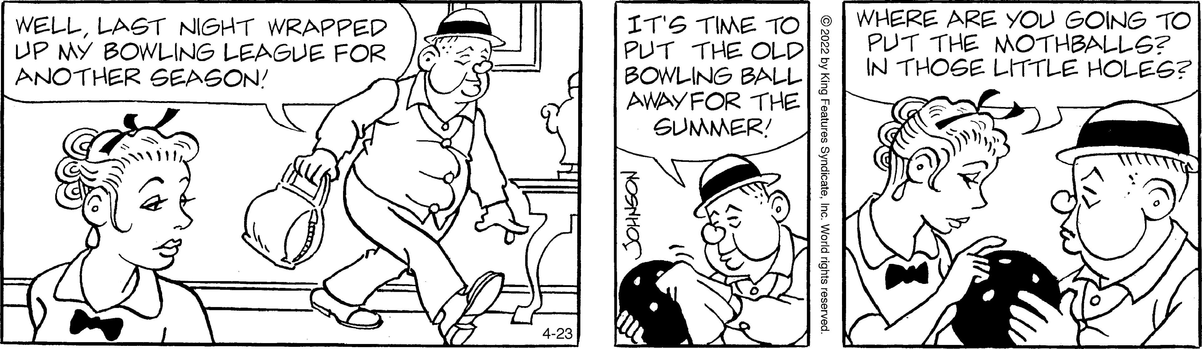 Style OCR: WELLLAGT NIGHT WRAPPED UP MY BOWLING LEAGUE FOR ANOTHER SEASON! IT'S TIME TO PUT THE OLD BOWLING BALL AWAY FOR THE SUMMER! WHERE ARE YOU GOING TO PUT THE NMOTHBALLS? IN THOSE LITTLE HOLES? 4-23 Features SyndicateInc. World rights reserved. NOSNHOS WELLLAGT NIGHT WRAPPED UP MY BOWLING LEAGUE FOR ANOTHER SEASON! IT'S TIME TO PUT THE OLD BOWLING BALL AWAY FOR THE SUMMER! WHERE ARE YOU GOING TO PUT THE NMOTHBALLS? IN THOSE LITTLE HOLES? 4-23 Features SyndicateInc. World rights reserved. NOSNHOS