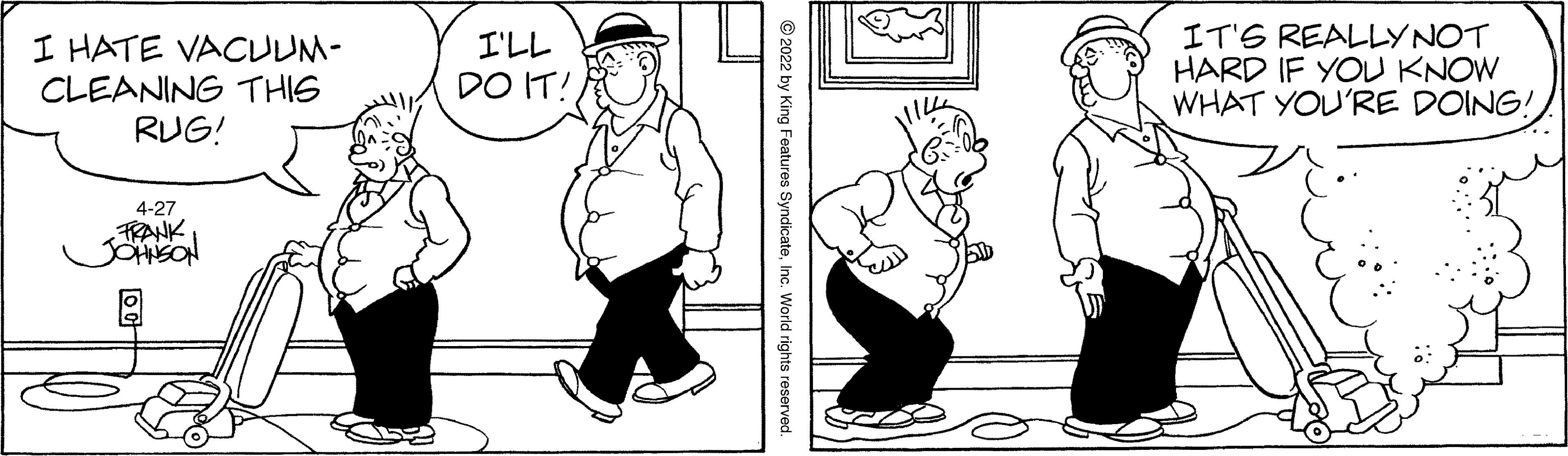Product OCR: I HATE VACUUM- CLEANING THIS RUG! I'LL DO IT! IT'S REALLYNOT HARD IF YOU KNOW WHAT YOU'RE DOING! 4-27 FRANK JOHSON © 2022 by King Features SyndicateInc. World rights reserved. I HATE VACUUM- CLEANING THIS RUG! I'LL DO IT! IT'S REALLYNOT HARD IF YOU KNOW WHAT YOU'RE DOING! 4-27 FRANK JOHSON © 2022 by King Features SyndicateInc. World rights reserved.