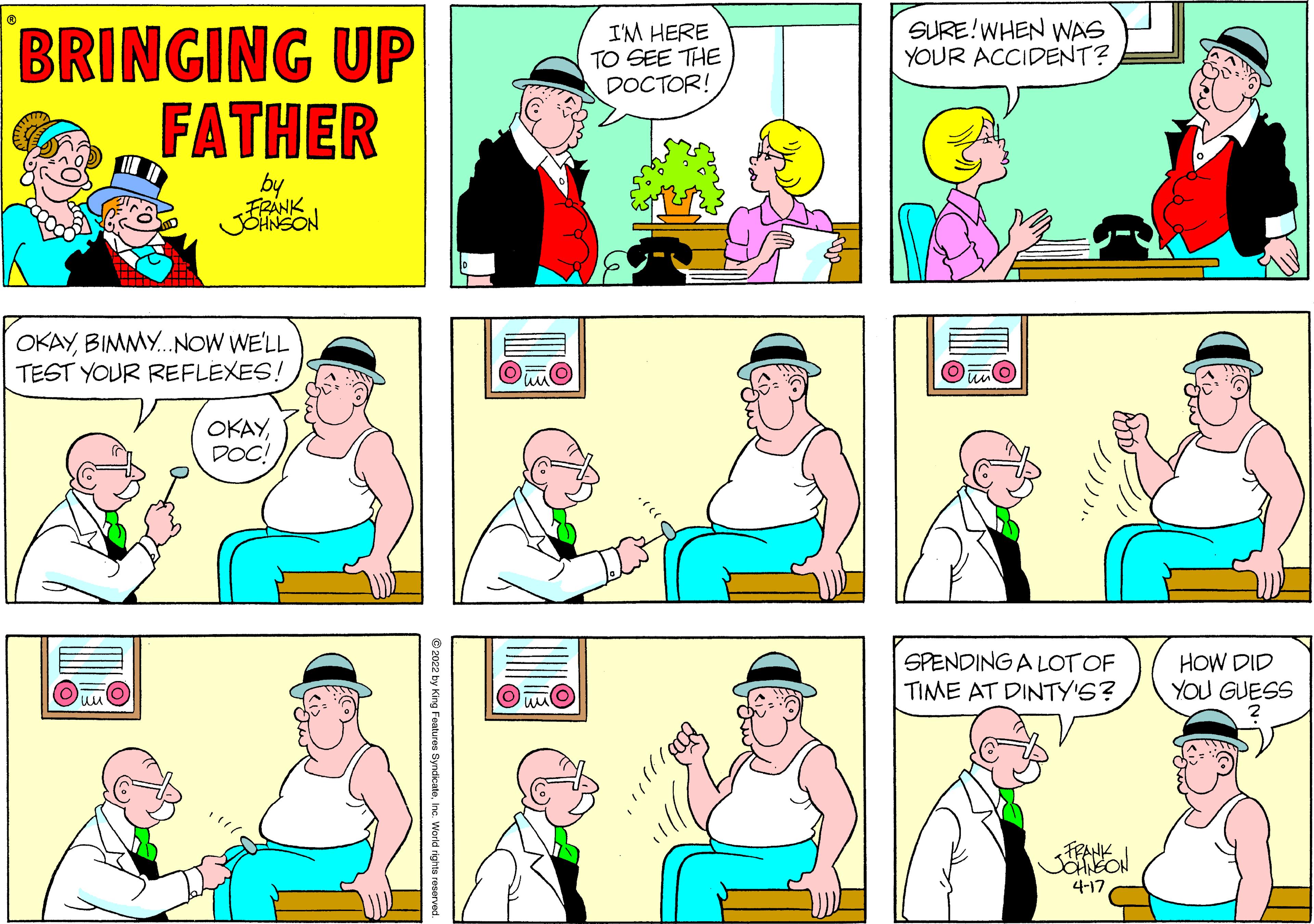 Organism OCR: SURE!WHEN WAS YOUR ACCIDENT? BRINGING UP FATHER I'M HERE TO SEE THE DOCTOR! by FRANK JENSON OKAYBIMMY.NOW WE'LL TEST YOUR REFLEXES! OKAYDOC! SPENDING A LOT OF TIME AT DINTY'S? HOW DID YOU GUESS FRANK SOHNEON 4-17 2022 by King Featuros SyndicateInc. Warid rights resen SURE!WHEN WAS YOUR ACCIDENT? BRINGING UP FATHER I'M HERE TO SEE THE DOCTOR! by FRANK JENSON OKAYBIMMY.NOW WE'LL TEST YOUR REFLEXES! OKAYDOC! SPENDING A LOT OF TIME AT DINTY'S? HOW DID YOU GUESS FRANK SOHNEON 4-17 2022 by King Featuros SyndicateInc. Warid rights resen