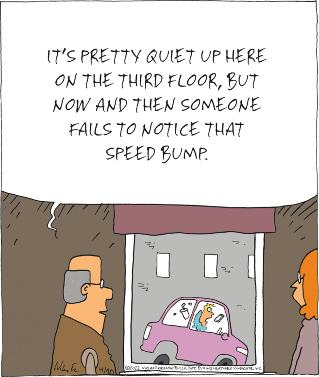 Art OCR: 17'S PRETTY QUIET UP HERE ON THE THIRD FLOORBUT NOW AND THEN SOMEONE FAILS TO NOTICE THAT SPEED BUMP. ©2022 NIKLAS ERIKSSON/BULLSINC 4/20 17'S PRETTY QUIET UP HERE ON THE THIRD FLOORBUT NOW AND THEN SOMEONE FAILS TO NOTICE THAT SPEED BUMP. ©2022 NIKLAS ERIKSSON/BULLSDIST. BY KING FEATURES SYNDICATEINC 4/20