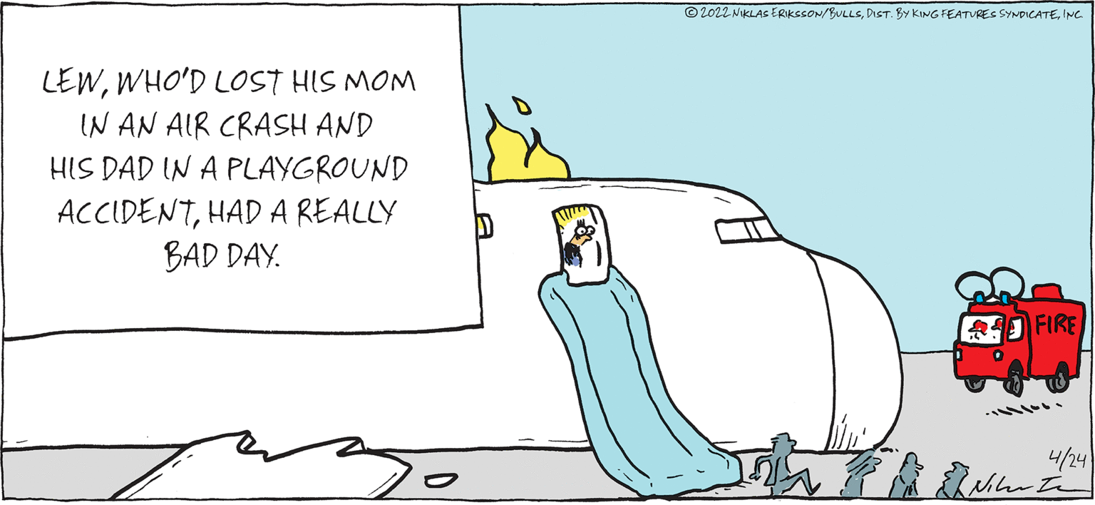 Slope OCR: © 2022 NIKLAS ERIKSSON/BULLSINC LEWWHO'D LOST HIS MOM IN AN AIR CRASH AND HIS DAD IN A PLAYGROUND ACCIDENTHAD A REALLY BAD DAY. FIRE 4/24 © 2022 NIKLAS ERIKSSON/BULLSDiST. BY KING FEATURES SYNDICATEINC LEWWHO'D LOST HIS MOM IN AN AIR CRASH AND HIS DAD IN A PLAYGROUND ACCIDENTHAD A REALLY BAD DAY. FIRE 4/24