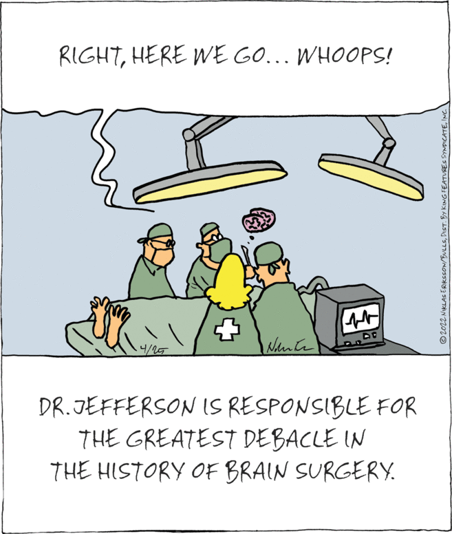 Drawing OCR: RIGHTHERE E GO... WHOOPS! 4/25 DR.JEFFERSONIS RESPONSIBLE FOR THE GREATEST DEBACLE IN THE HISTORY OF BRAIN SURGERY. © 2022 NIKLAS ERIKSSON/BULLSINC RIGHTHERE E GO... WHOOPS! 4/25 DR.JEFFERSONIS RESPONSIBLE FOR THE GREATEST DEBACLE IN THE HISTORY OF BRAIN SURGERY. © 2022 NIKLAS ERIKSSON/BULLSDIST. BY KING FEATURES SYNDICATE