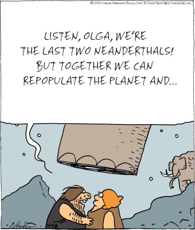 Art OCR: © 2022 NIKLAS ERIKSSON/BULLSINC LISTENWE'RE THE LAST TWO NEANDERTHALS! BUT TOGETHER WE CAN REPOPULATE THE PLANET AND.. 4/28 © 2022 NIKLAS ERIKSSON/BULLSDIST. BY KING FEATURES SYNDICATEINC LISTENWE'RE THE LAST TWO NEANDERTHALS! BUT TOGETHER WE CAN REPOPULATE THE PLANET AND.. 4/28
