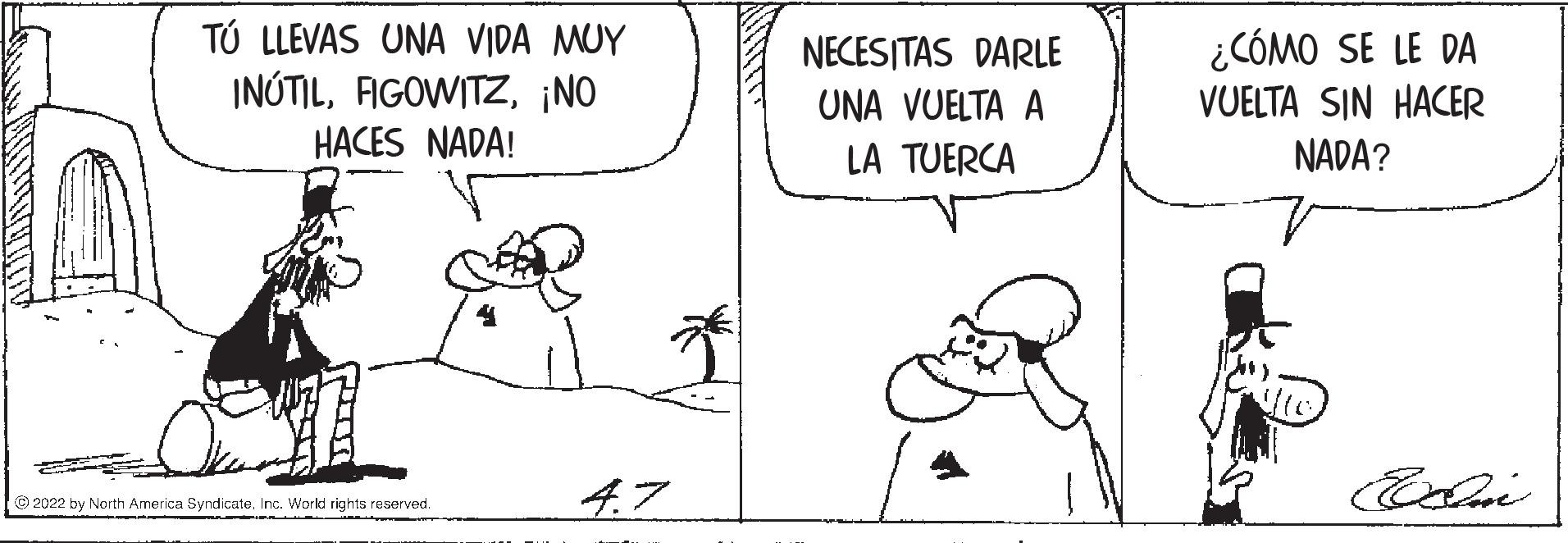 Happy OCR: TÚ LLEVAS UNA VIDA MUY INÚTIL¡NO NECESITAS DARLE UNA VUELTA A ¿CÓMO SE LE DA VUELTA SIN HACER HACES NADA! LA TUERCA NADA? 4.7 © 2022 by North America Syndicate. Inc. World rights reserved. TÚ LLEVAS UNA VIDA MUY INÚTIL¡NO NECESITAS DARLE UNA VUELTA A ¿CÓMO SE LE DA VUELTA SIN HACER HACES NADA! LA TUERCA NADA? 4.7 © 2022 by North America Syndicate. Inc. World rights reserved.