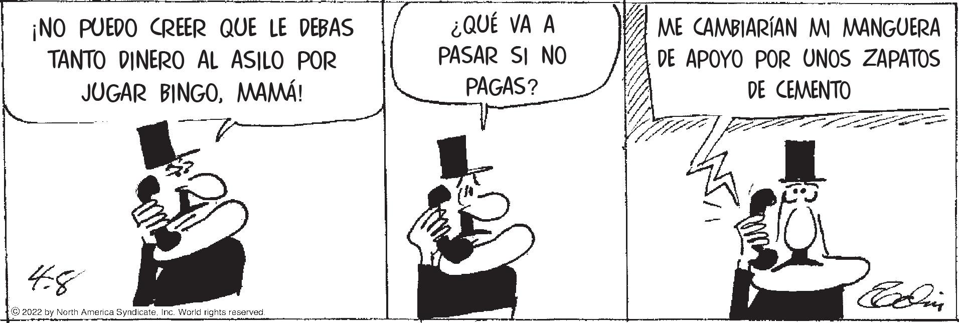 Rectangle OCR: ¿QUÉ VA A PASAR SI NO PAGAS? ME CAMBIARÍAN MI MANGUERA ¡NO PUEDO CREER QUE LE DEBAS TANTO DINERO AL ASILO POR DE APOYO POR UNOS ZAPATOS JUGAR BINGOMAMÁ! DE CEMENTO 48 © 2022 by North America Syndicate. Inc. World rights reserved. ¿QUÉ VA A PASAR SI NO PAGAS? ME CAMBIARÍAN MI MANGUERA ¡NO PUEDO CREER QUE LE DEBAS TANTO DINERO AL ASILO POR DE APOYO POR UNOS ZAPATOS JUGAR BINGOMAMÁ! DE CEMENTO 48 © 2022 by North America Syndicate. Inc. World rights reserved.