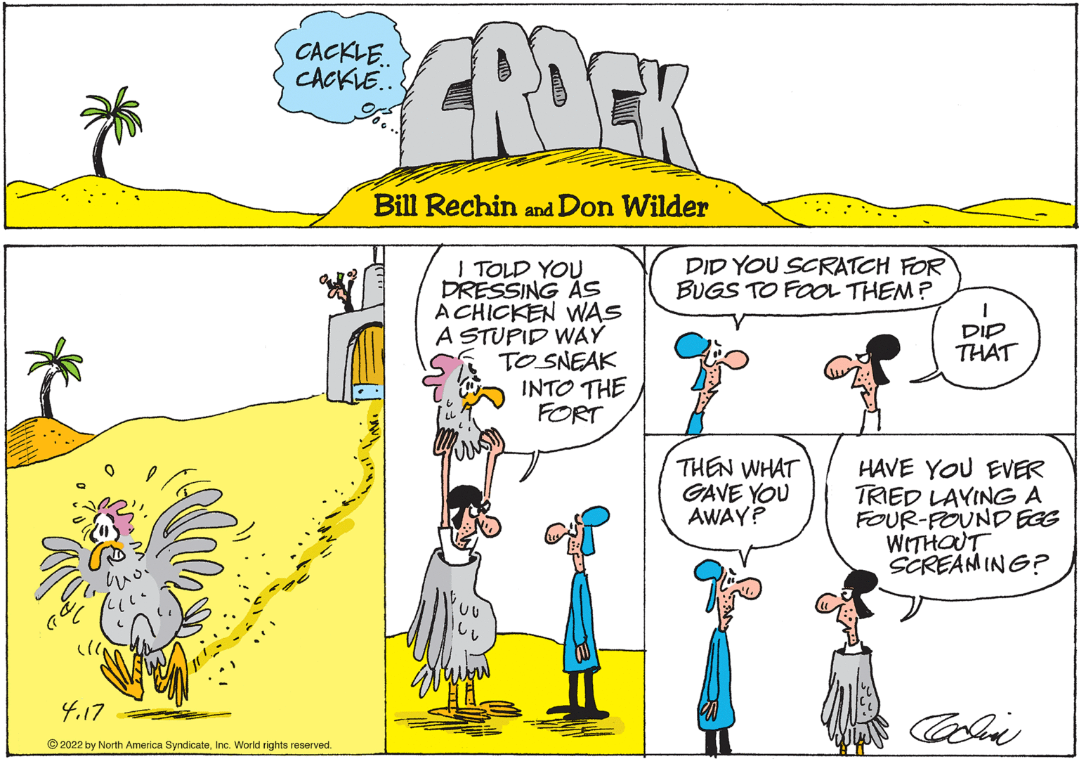 Mammal OCR: ROCK CACKLE. CACKLE. Bill Rechin and Don Wilder DID YOU SCRATCH FOR BUGS TO FOOL THEM? I TOLD YOU DRESSING AS A CHICKEN WAS A STUPID WAY TO SNEAK INTO THE FORT DIP THAT THEN WHAT GAVE YOU AWAY? HAVE YOU EVER TRIED LAYING A FOUR-POUND EGG WITHOUT SCREAMING? 4.17 Coli © 2022 by North America SyndicateInc. World rights reserved. ROCK CACKLE. CACKLE. Bill Rechin and Don Wilder DID YOU SCRATCH FOR BUGS TO FOOL THEM? I TOLD YOU DRESSING AS A CHICKEN WAS A STUPID WAY TO SNEAK INTO THE FORT DIP THAT THEN WHAT GAVE YOU AWAY? HAVE YOU EVER TRIED LAYING A FOUR-POUND EGG WITHOUT SCREAMING? 4.17 Coli © 2022 by North America SyndicateInc. World rights reserved.