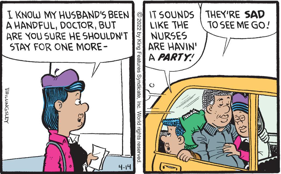 Line OCR: I KNOW MY HUSBAND'S BEEN A HANDFULBUT ARE YOU SURE HE SHOULDN'T STAY FOR ONE MORE- IT SOUNDS THEY'RE SAD LIKE THE NURSES ARE HAVIN' A PARTY! TO SEE ME GO! 4-14 © 2022 by King Features SyndicateInc. World rights reserved. BILINGSLEY I KNOW MY HUSBAND'S BEEN A HANDFULBUT ARE YOU SURE HE SHOULDN'T STAY FOR ONE MORE- IT SOUNDS THEY'RE SAD LIKE THE NURSES ARE HAVIN' A PARTY! TO SEE ME GO! 4-14 © 2022 by King Features SyndicateInc. World rights reserved. BILINGSLEY