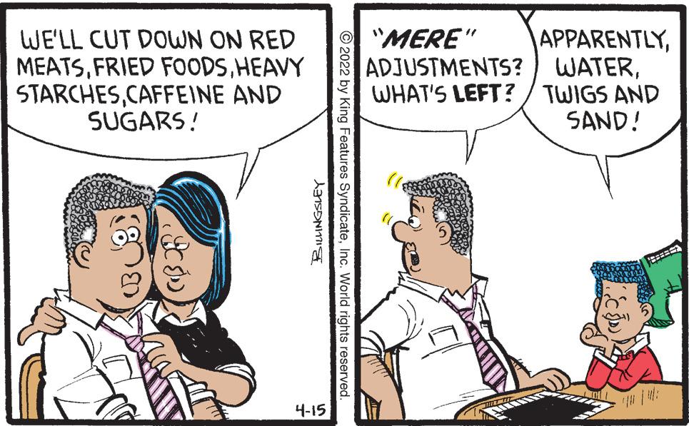 Parallel OCR: WE'LL CUT DOWN ON RED MEATSHEAVY STARCHESCAFFEINE AND SUGARS! "MERE" ADJUSTMENTS? APPARENTLYWHAT'S LEFT? / TWIGS AND SAND! 4-15 © 2022 by King Features SyndicateInc. World rights reserved. WE'LL CUT DOWN ON RED MEATSFRIED FOODSHEAVY STARCHESCAFFEINE AND SUGARS! "MERE" ADJUSTMENTS? APPARENTLYWHAT'S LEFT? / TWIGS AND SAND! 4-15 © 2022 by King Features SyndicateInc. World rights reserved.
